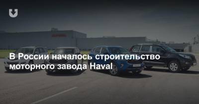 В России началось строительство моторного завода Haval - news.tut.by - Россия