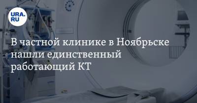 В частной клинике в Ноябрьске нашли единственный работающий КТ. Но это не поможет горожанам - ura.news - Россия - Ноябрьск - окр. Янао