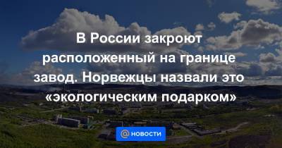 В России закроют расположенный на границе завод. Норвежцы назвали это «экологическим подарком» - news.mail.ru - Норвегия - Россия