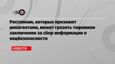 Андрей Климов - Россиянам, которых признают иноагентами, может грозить тюремное заключение за сбор информации о нацбезопасности - echo.msk.ru - Россия