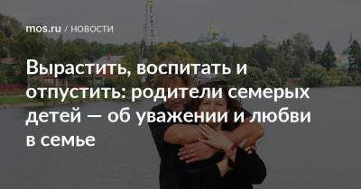 Вырастить, воспитать и отпустить: родители семерых детей — об уважении и любви в семье - mos.ru - Москва