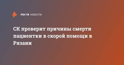 СК проверит причины смерти пациентки в скорой помощи в Рязани - ren.tv - Россия - Рязанская обл. - Рязань - Сасово