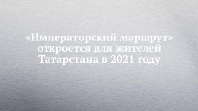 Сергей Иванов - «Императорский маршрут» откроется для жителей Татарстана в 2021 году - chelny-izvest.ru - респ. Татарстан