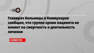 Денис Проценко - Главврач больницы в Коммунарке сообщил, что группа крови пациента не влияет на смертность и длительность лечения - echo.msk.ru