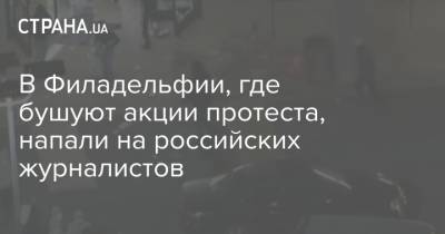 В Филадельфии, где бушуют акции протеста, напали на российских журналистов - strana.ua - Россия - США