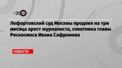 Иван Павлов - Иван Сафронов - Лефортовский суд Москвы продлил на три месяца арест журналиста, советника главы Роскосмоса Ивана Сафронова - echo.msk.ru - Москва