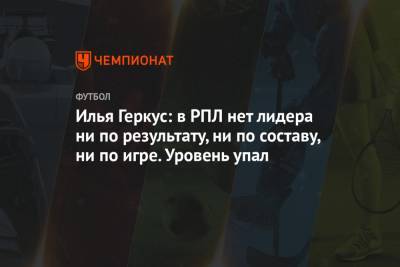 Илья Геркус - Илья Геркус: в РПЛ нет лидера ни по результату, ни по составу, ни по игре. Уровень упал - championat.com