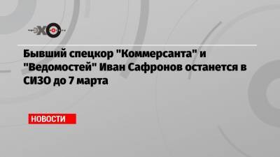 Иван Павлов - Иван Сафронов - Бывший спецкор «Коммерсанта» и «Ведомостей» Иван Сафронов останется в СИЗО до 7 марта - echo.msk.ru - Москва