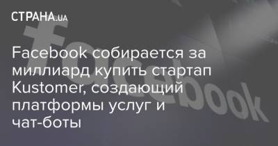 Facebook собирается за миллиард купить стартап Kustomer, создающий платформы услуг и чат-боты - strana.ua