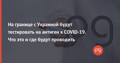 На границе с Украиной будут тестировать на антиген к COVID-19. Что это и где будут проводить - thepage.ua - Украина - Словакия