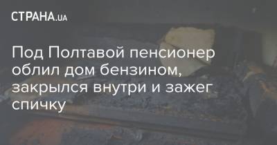 Под Полтавой пенсионер облил дом бензином, закрылся внутри и зажег спичку - strana.ua - Полтавская обл. - Полтава