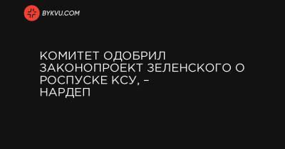 Комитет одобрил законопроект Зеленского о роспуске КСУ, – нардеп - bykvu.com - Украина