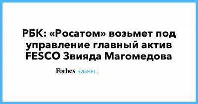 Алексей Лихачев - Зиявудин Магомедов - РБК: «Росатом» возьмет под управление главный актив FESCO Звияда Магомедова - forbes.ru - Владивосток - Fesco