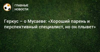 Мурад Мусаев - Илья Геркус - Геркус – о Мусаеве: «Хороший парень и перспективный специалист, но он плывет» - bombardir.ru - Краснодар