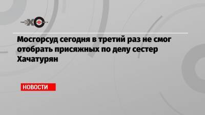 Алексей Липцер - Мосгорсуд сегодня в третий раз не смог отобрать присяжных по делу сестер Хачатурян - echo.msk.ru
