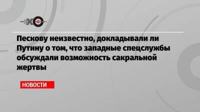 Владимир Путин - Дмитрий Песков - Сергей Нарышкин - Пескову неизвестно, докладывали ли Путину о том, что западные спецслужбы обсуждали возможность сакральной жертвы - echo.msk.ru - Москва - Россия