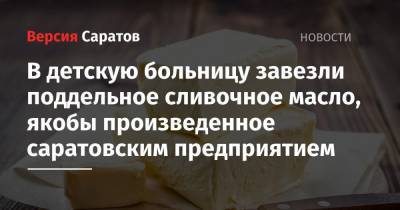 В детскую больницу завезли поддельное сливочное масло, якобы произведенное саратовским предприятием - nversia.ru - Саратов - Новосибирская обл. - Сахалинская обл.