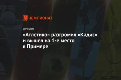 Луис Суарес - «Атлетико» разгромил «Кадис» и вышел на 1-е место в Примере - championat.com - Испания - Мадрид