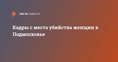 Кадры с места убийства женщин в Подмосковье - ren.tv - Россия - Московская обл. - Таджикистан - Солнечногорск - Санкт-Петербург