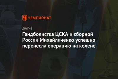 Гандболистка ЦСКА и сборной России Михайличенко успешно перенесла операцию на колене - championat.com - Москва - Норвегия - Россия - Швейцария - Дания