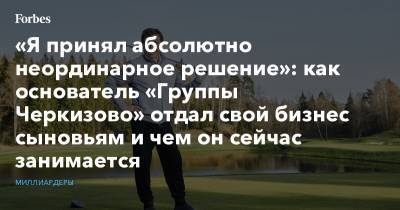 «Я принял абсолютно неординарное решение»: как основатель «Группы Черкизово» отдал свой бизнес сыновьям и чем он сейчас занимается - forbes.ru - Россия