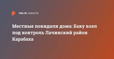 Местные покидали дома: Баку взял под контроль Лачинский район Карабаха - ren.tv - Россия - Армения - Азербайджан - район Лачинский