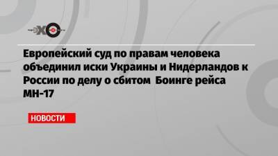 Европейский суд по правам человека объединил иски Украины и Нидерландов к России по делу о сбитом Боинге рейса МН-17 - echo.msk.ru - Россия - Украина - Голландия