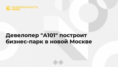 Девелопер "А101" построит бизнес-парк в новой Москве - realty.ria.ru - Москва - Строительство