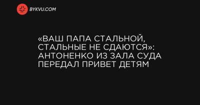 Павел Шеремет - Андрей Антоненко - «Ваш папа стальной, стальные не сдаются»: Антоненко из зала суда передал привет детям - bykvu.com - Киев