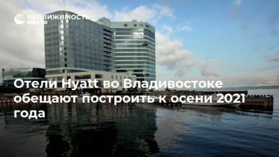 Юрий Трутнев - Отели Hyatt во Владивостоке обещают построить к осени 2021 года - realty.ria.ru - Владивосток - Строительство - Отели