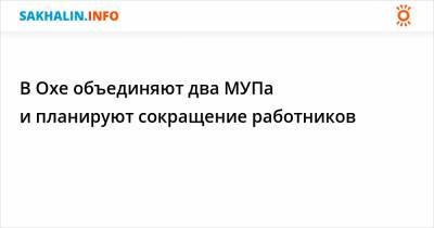 В Охе объединяют два МУПа и планируют сокращение работников - sakhalin.info