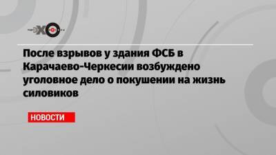 После взрывов у здания ФСБ в Карачаево-Черкесии возбуждено уголовное дело о покушении на жизнь силовиков - echo.msk.ru - респ. Карачаево-Черкесия