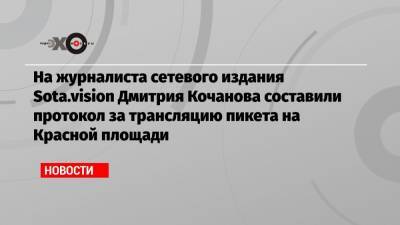 На журналиста сетевого издания Sota.vision Дмитрия Кочанова составили протокол за трансляцию пикета на Красной площади - echo.msk.ru