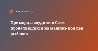 Приморцы осудили в Сети провалившихся на машине под лед рыбаков - ren.tv - Приморье край