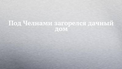 Под Челнами загорелся дачный дом - chelny-izvest.ru