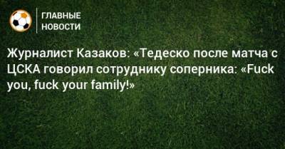 Илья Казаков - Доменико Тедеско - Журналист Казаков: «Тедеско после матча с ЦСКА говорил сотруднику соперника: «Fuck you, fuck your family!» - bombardir.ru - Сочи