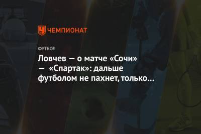 Евгений Ловчев - Ловчев — о матче «Сочи» — «Спартак»: дальше футболом не пахнет, только передрягами - championat.com - Москва - Сочи