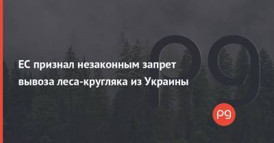 ЕС признал незаконным запрет вывоза леса-кругляка из Украины - thepage.ua - Украина - Ес