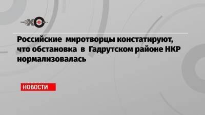 Рустам Мурадов - Российские миротворцы констатируют, что обстановка в Гадрутском районе НКР нормализовалась - echo.msk.ru - район Гадрутский