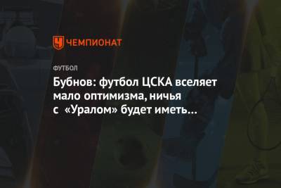 Александр Бубнов - Бубнов: футбол ЦСКА вселяет мало оптимизма, ничья с «Уралом» будет иметь последствия - championat.com - Москва