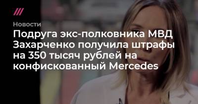Подруга экс-полковника МВД Захарченко получила штрафы на 350 тысяч рублей на конфискованный Mercedes - tvrain.ru - Москва