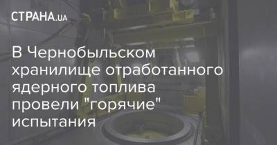 В Чернобыльском хранилище отработанного ядерного топлива провели "горячие" испытания - strana.ua