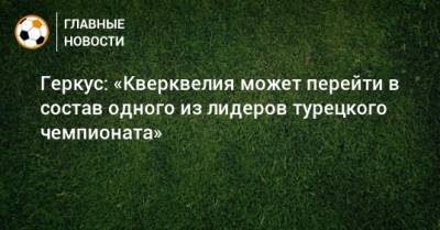 Илья Геркус - Соломон Кверквелия - Геркус: «Кверквелия может перейти в состав одного из лидеров турецкого чемпионата» - bombardir.ru - Турция - Волгоград