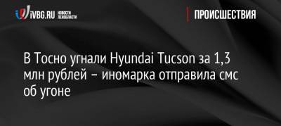 В Тосно угнали Hyundai Tucson за 1,3 млн рублей – иномарка отправила смс об угоне - ivbg.ru - район Тосненский