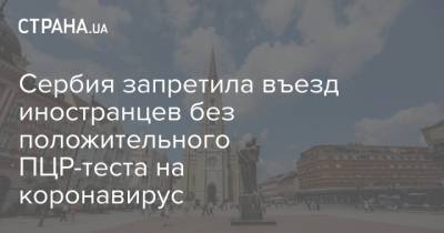 Сербия запретила въезд иностранцев без положительного ПЦР-теста на коронавирус - strana.ua - Сербия