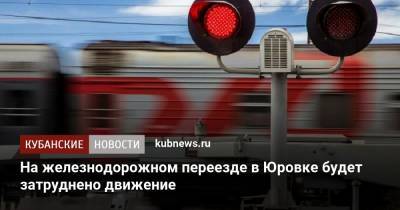 На железнодорожном переезде в Юровке будет затруднено движение - kubnews.ru - Анапа - Крымск - район Выселковский