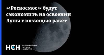 «Роскосмос» будут сэкономить на освоении Луны с помощью ракет - nsn.fm