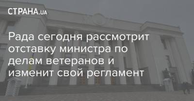 Рада сегодня рассмотрит отставку министра по делам ветеранов и изменит свой регламент - strana.ua - Парламент