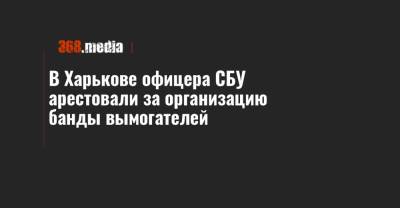 В Харькове офицера СБУ арестовали за организацию банды вымогателей - 368.media - Харьковская обл. - Харьков - Полтава