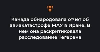 Канада обнародовала отчет об авиакатастрофе МАУ в Иране. В нем она раскритиковала расследование Тегерана - hromadske.ua - Иран - Канада - Тегеран